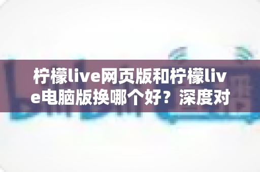 柠檬live网页版和柠檬live电脑版换哪个好？深度对比评测助你找到最佳观影体验方案
