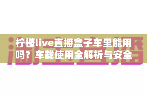 柠檬live直播盒子车里能用吗?车载使用全解析与安全实用指南 柠檬live直播盒子车里能用吗?车载使用全解析与安全实用指南