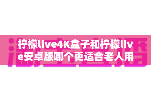 柠檬live4K盒子和柠檬live安卓版哪个更适合老人用？一文看懂两大版本的差异与选择技巧