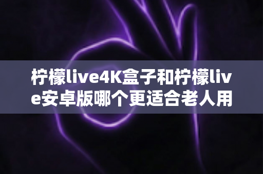 柠檬live4K盒子和柠檬live安卓版哪个更适合老人用？一文看懂两大版本的差异与选择技巧
