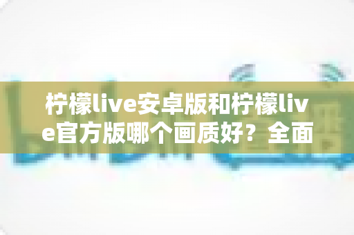 柠檬live安卓版和柠檬live官方版哪个画质好？全面对比帮你找到最佳观看体验