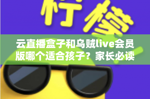 云直播盒子和乌贼live会员版哪个适合孩子？家长必读的深度对比与安全使用指南