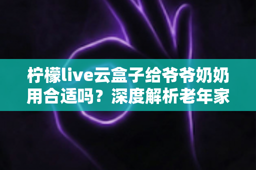 柠檬live云盒子给爷爷奶奶用合适吗？深度解析老年家庭观影首选方案与使用体验