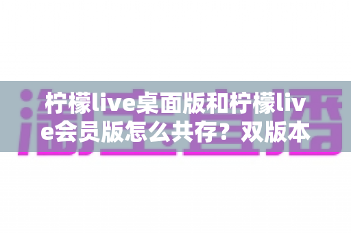 柠檬live桌面版和柠檬live会员版怎么共存?双版本安装共存全攻略与实用技巧详解 柠檬live桌面版和柠檬live会员版怎么共存?双版本安装共存全攻略与实用技巧详解