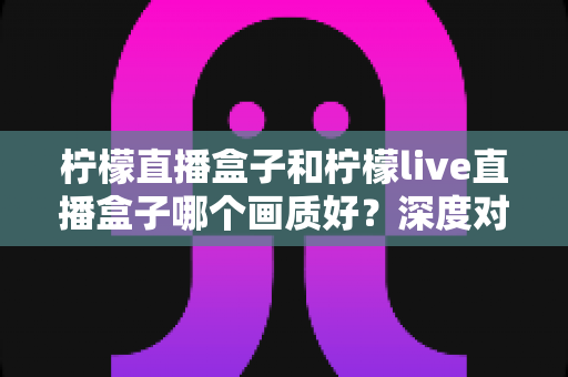 柠檬直播盒子和柠檬live直播盒子哪个画质好？深度对比评测帮你选对不踩坑
