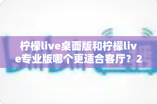 柠檬live桌面版和柠檬live专业版哪个更适合客厅?2024家庭客厅娱乐软件深度对比与选购指南 柠檬live桌面版和柠檬live专业版哪个更适合客厅?2024家庭客厅娱乐软件深度对比与选购指南