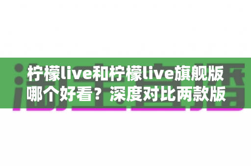 柠檬live和柠檬live旗舰版哪个好看？深度对比两款版本的颜值与使用体验全解析