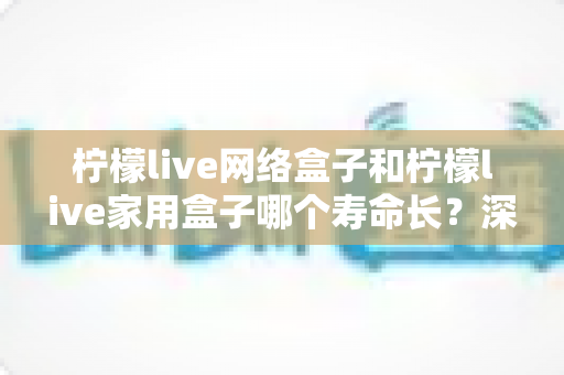 柠檬live网络盒子和柠檬live家用盒子哪个寿命长？深度解析两款盒子的使用寿命差异