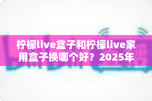 柠檬live盒子和柠檬live家用盒子换哪个好？2025年最新选购对比指南帮你一次选对