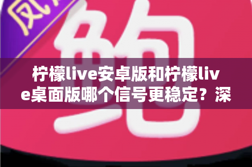 柠檬live安卓版和柠檬live桌面版哪个信号更稳定？深度对比分析与选购指南
