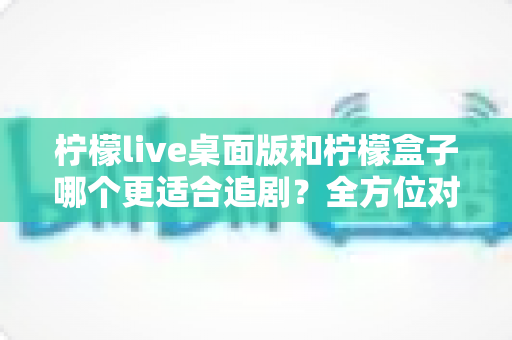柠檬live桌面版和柠檬盒子哪个更适合追剧?全方位对比评测助你找到心仪的追剧神器 柠檬live桌面版和柠檬盒子哪个更适合追剧?全方位对比评测助你找到心仪的追剧神器