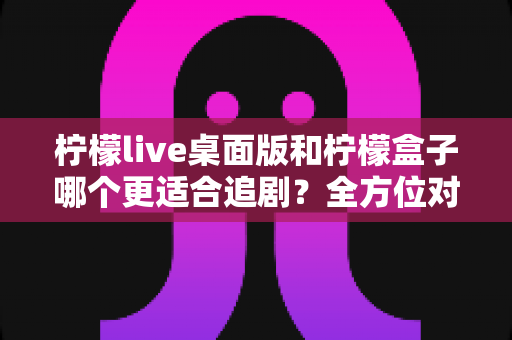 柠檬live桌面版和柠檬盒子哪个更适合追剧?全方位对比评测助你找到心仪的追剧神器 柠檬live桌面版和柠檬盒子哪个更适合追剧?全方位对比评测助你找到心仪的追剧神器