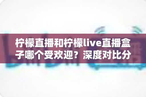 柠檬直播和柠檬live直播盒子哪个受欢迎？深度对比分析与实用选择指南