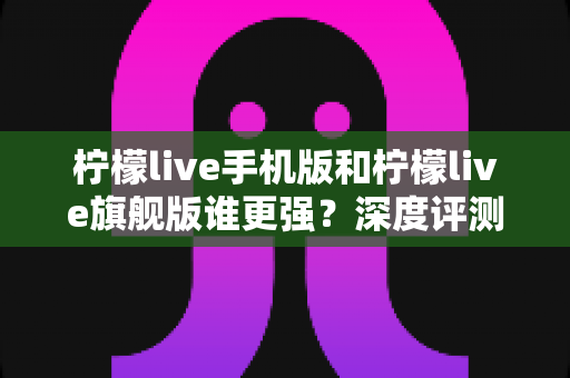 柠檬live手机版和柠檬live旗舰版谁更强？深度评测对比，帮你找到最适合自己的版本