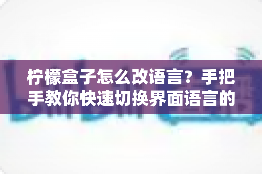 柠檬盒子怎么改语言?手把手教你快速切换界面语言的完整教程 柠檬盒子怎么改语言?手把手教你快速切换界面语言的完整教程