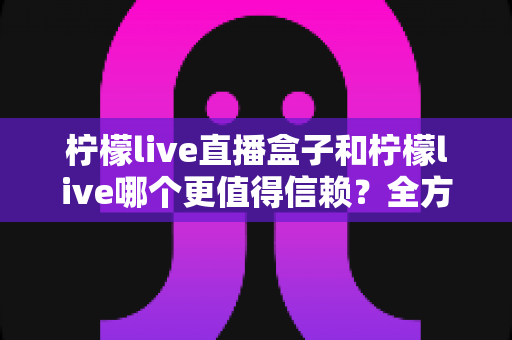 柠檬live直播盒子和柠檬live哪个更值得信赖？全方位深度对比评测，帮你选对不踩坑