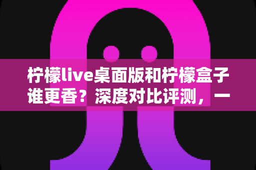 柠檬live桌面版和柠檬盒子谁更香？深度对比评测，一文帮你选对追播神器