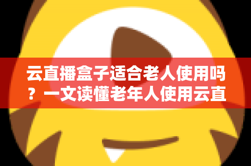 云直播盒子适合老人使用吗？一文读懂老年人使用云直播盒子的优势与选购指南