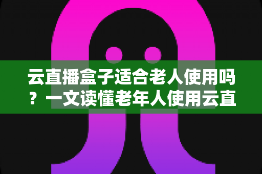 云直播盒子适合老人使用吗？一文读懂老年人使用云直播盒子的优势与选购指南