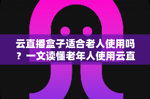 云直播盒子适合老人使用吗？一文读懂老年人使用云直播盒子的优势与选购指南