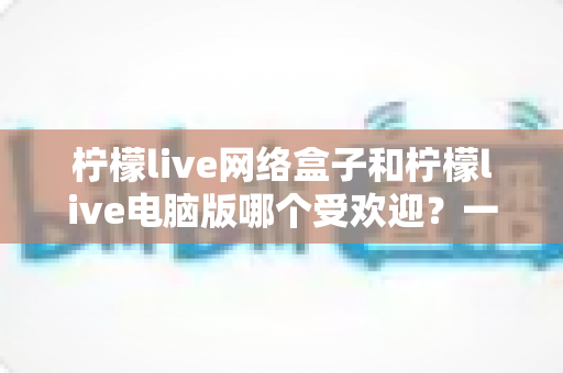 柠檬live网络盒子和柠檬live电脑版哪个受欢迎？一文读懂两大版本的人气之争与选择攻略