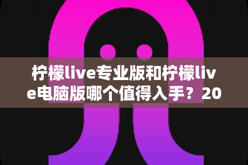 柠檬live专业版和柠檬live电脑版哪个值得入手?2024年最全对比评测与选购指南 柠檬live专业版和柠檬live电脑版哪个值得入手?2024年最全对比评测与选购指南