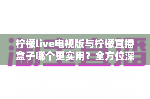 柠檬live电视版与柠檬直播盒子哪个更实用？全方位深度对比助你找到最佳观影方案