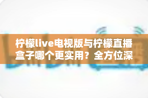 柠檬live电视版与柠檬直播盒子哪个更实用？全方位深度对比助你找到最佳观影方案