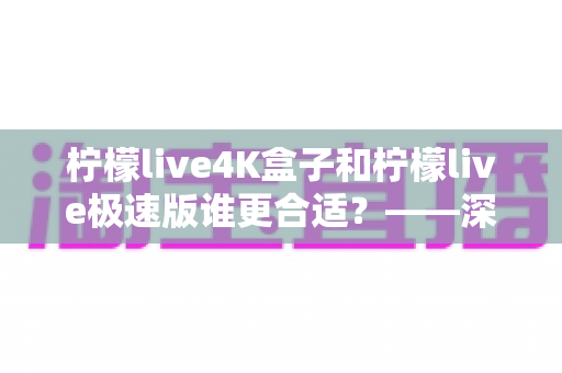 柠檬live4K盒子和柠檬live极速版谁更合适？——深度对比评测，帮你找到最适合自己的那一款
