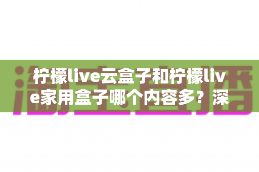 柠檬live云盒子和柠檬live家用盒子哪个内容多?深度解析帮你选对盒子 柠檬live云盒子和柠檬live家用盒子哪个内容多?深度解析帮你选对盒子