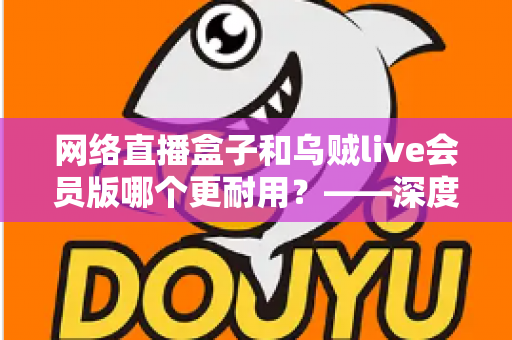 网络直播盒子和乌贼live会员版哪个更耐用？——深度对比解析与选购避坑指南