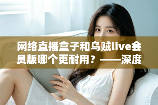 网络直播盒子和乌贼live会员版哪个更耐用？——深度对比解析与选购避坑指南