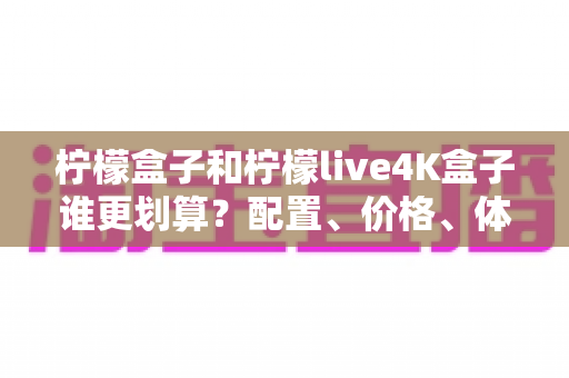 柠檬盒子和柠檬live4K盒子谁更划算?配置、价格、体验全方位对比帮你一次选对 柠檬盒子和柠檬live4K盒子谁更划算?配置、价格、体验全方位对比帮你一次选对