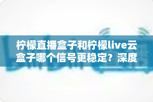 柠檬直播盒子和柠檬live云盒子哪个信号更稳定？深度对比解析与实用选购指南
