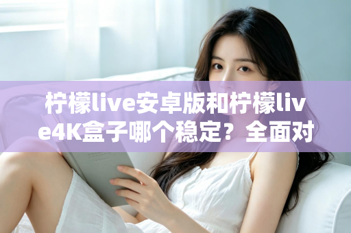 柠檬live安卓版和柠檬live4K盒子哪个稳定？全面对比评测与选购指南