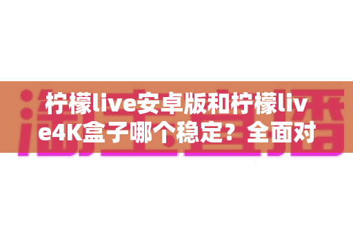 柠檬live安卓版和柠檬live4K盒子哪个稳定？全面对比评测与选购指南