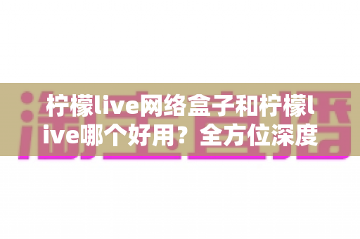 柠檬live网络盒子和柠檬live哪个好用？全方位深度对比评测，帮你找到最适合自己的观影方案