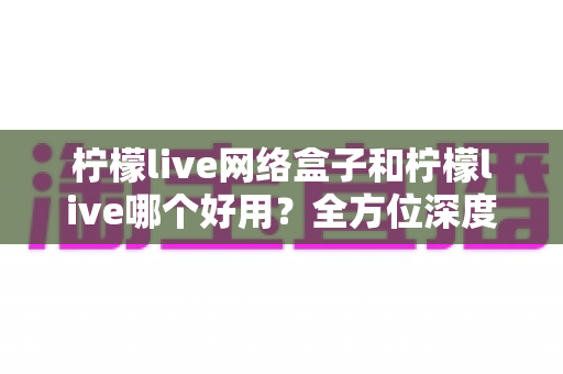 柠檬live网络盒子和柠檬live哪个好用？全方位深度对比评测，帮你找到最适合自己的观影方案