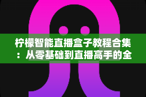 柠檬智能直播盒子教程合集：从零基础到直播高手的全方位实操指南