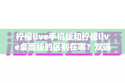 柠檬live手机版和柠檬live桌面版的区别在哪?双端差异全面解析与选购指南 柠檬live手机版和柠檬live桌面版的区别在哪?双端差异全面解析与选购指南