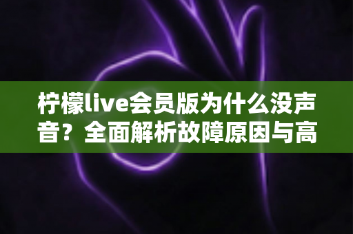 柠檬live会员版为什么没声音？全面解析故障原因与高效解决方法大全