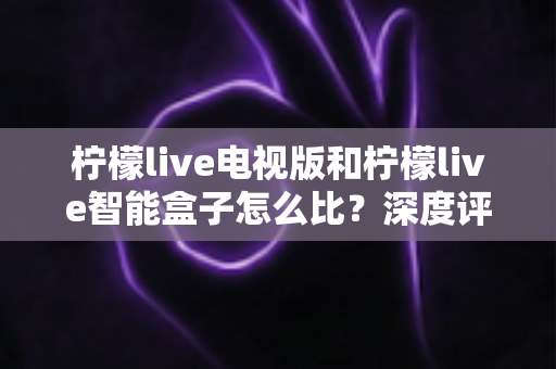 柠檬live电视版和柠檬live智能盒子怎么比？深度评测帮你找到最适合的家庭观影方案