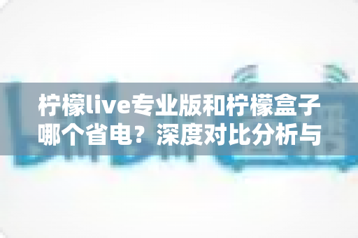 柠檬live专业版和柠檬盒子哪个省电？深度对比分析与省电优化指南