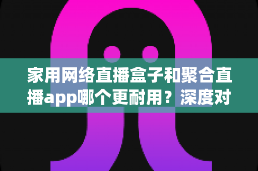 家用网络直播盒子和聚合直播app哪个更耐用？深度对比解析帮你选对家庭直播方案