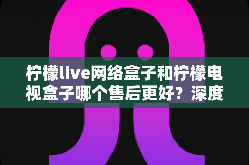 柠檬live网络盒子和柠檬电视盒子哪个售后更好?深度对比评测与选购指南全解析 柠檬live网络盒子和柠檬电视盒子哪个售后更好?深度对比评测与选购指南全解析