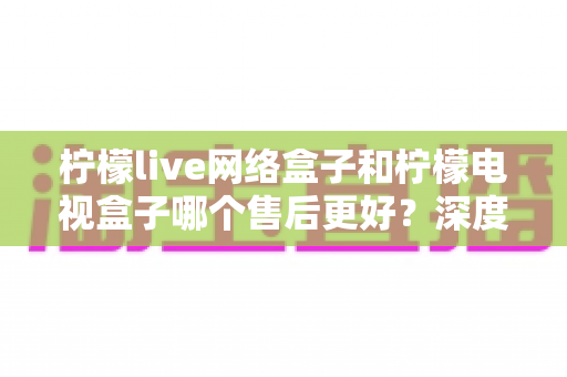 柠檬live网络盒子和柠檬电视盒子哪个售后更好？深度对比评测与选购指南全解析