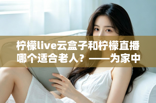 柠檬live云盒子和柠檬直播哪个适合老人？——为家中长辈挑选最佳观影方案的完整指南