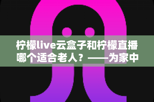 柠檬live云盒子和柠檬直播哪个适合老人？——为家中长辈挑选最佳观影方案的完整指南