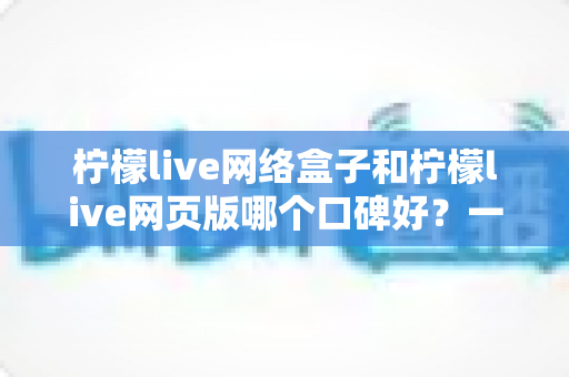 柠檬live网络盒子和柠檬live网页版哪个口碑好？一篇讲透区别与选择的深度口碑测评