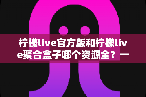 柠檬live官方版和柠檬live聚合盒子哪个资源全?一篇文章讲透资源、体验与选择 柠檬live官方版和柠檬live聚合盒子哪个资源全?一篇文章讲透资源、体验与选择
